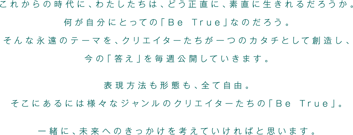 これからの時代に、わたしたちは、どう正直に、素直に生きれるだろうか。何が自分にとっての「Be True」なのだろう。そんな永遠のテーマを、クリエイターたちが一つのカタチとして創造し、今の「答え」を毎週公開していきます。表現方法も形態も、全て自由。そこにあるには様々なジャンルのクリエイターたちの「Be True」。一緒に、未来へのきっかけを考えていければと思います。