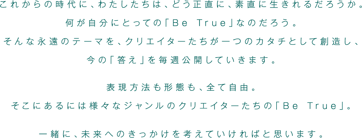 これからの時代に、わたしたちは、どう正直に、素直に生きれるだろうか。何が自分にとっての「Be True」なのだろう。そんな永遠のテーマを、クリエイターたちが一つのカタチとして創造し、今の「答え」を毎週公開していきます。表現方法も形態も、全て自由。そこにあるには様々なジャンルのクリエイターたちの「Be True」。一緒に、未来へのきっかけを考えていければと思います。